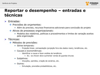 Gerência de Projetos




  Reportar o desempenho – entradas e
  técnicas
   Entradas:
          Previsões de orçamentos:
                • Além do previsto, recursos financeiros adicionais para conclusão do projeto
          Ativos de processos organizacionais:
                • Modelos dos relatórios, políticas e procedimentos e limites de variação aceitos
                  pela organização
   Técnicas:
          Métodos de previsões:
                • Séries temporais:
                       – Projeção linear, extrapolação (projeção fora dos dados reais), tendências, etc.
                • Causais e econométricas:
                       – Identificar a causa e fazer análise de tendência
                            » Ex.: se chover deve aumentar venda de guarda-chuvas
                • Subjetivos:
                       – Intuições, opiniões, criação de cenários, etc.
                • Outros:
                       – Simulação, previsões probabilísticas, etc.
 