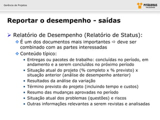 Gerência de Projetos




  Reportar o desempenho - saídas

   Relatório de Desempenho (Relatório de Status):
          É um dos documentos mais importantes  deve ser
           combinado com as partes interessadas
          Conteúdo típico:
                • Entregas ou pacotes de trabalho: concluídas no período, em
                  andamento e a serem concluídos no próximo período
                • Situação atual do projeto (% completo x % previsto) x
                  situação anterior (análise de desempenho anterior)
                • Resultados da análise da variação
                • Término previsto do projeto (incluindo tempo e custos)
                • Resumo das mudanças aprovadas no período
                • Situação atual dos problemas (questões) e riscos
                • Outras informações relevantes a serem revistas e analisadas
 