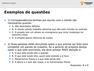 Gerência de Projetos




  Exemplos de questões

   1) Correspondências formais por escrito com o cliente são
    necessárias quando:
          A. São detectados defeitos
          B. O cliente solicita trabalho adicional que não está incluído no contrato
          C. O projeto tem um atraso no cronograma que inclui mudanças no
           caminho crítico
          D. O projeto possui estouros de custos


   2) Duas pessoas estão discutindo sobre o que precisa ser feito para
    completar um pacote de trabalho. Se a gerente de projetos deseja
    saber o que está ocorrendo, ela deve prestar MAIS atenção a:
             A. O que está sendo dito e quando
             B. O que está sendo dito, quem está dizendo e a hora
             C. Maneirismos físicos e o que está sendo dito
             D. A altura e o tom das vozes, e os maneirismos físicos
                                                                        Respostas: B e D
 