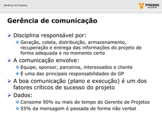 Gerência de Projetos




  Gerência de comunicação

   Disciplina responsável por:
          Geração, coleta, distribuição, armazenamento,
           recuperação e entrega das informações do projeto de
           forma adequada e no momento certo
   A comunicação envolve:
          Equipe, sponsor, parceiros, interessados e cliente
          É uma das principais responsabilidades do GP
   A boa comunicação (plano e execução) é um dos
    fatores críticos de sucesso do projeto
   Dados:
          Consome 90% ou mais do tempo do Gerente de Projetos
          55% da mensagem é passada de forma não verbal
 