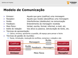Gerência de Projetos




  Modelo de Comunicação

       Emissor:              Aquele que gera (codifica) uma mensagem
       Receptor:             Aquele que recebe (decodifica) uma mensagem
       Ruído:                Interferências (obstáculos) na comunicação
       Feedback:             Entendimento da mensagem recebida
       Meio físico:          Verbal, escrita, formal, informal, e-mail, etc.
       Estilo de redação:    Voz ativa ou passiva, estruturação do texto, etc.
       Técnicas de apresentação:
          Cative, envolva, apresente a questão, dê espaço para pensar e feche
   Técnicas de gestão de reuniões:
          Pauta, introdução, resolução de conflitos, consenso x votação e ata
                                                         Ruído
                                    Mensagem
               Codificar                                                 Decodificar
                                Ruído
                                        Feedback - Mensagem
             Decodificar                                                   Codificar

               Emissor                    Meio físico                     Receptor
 