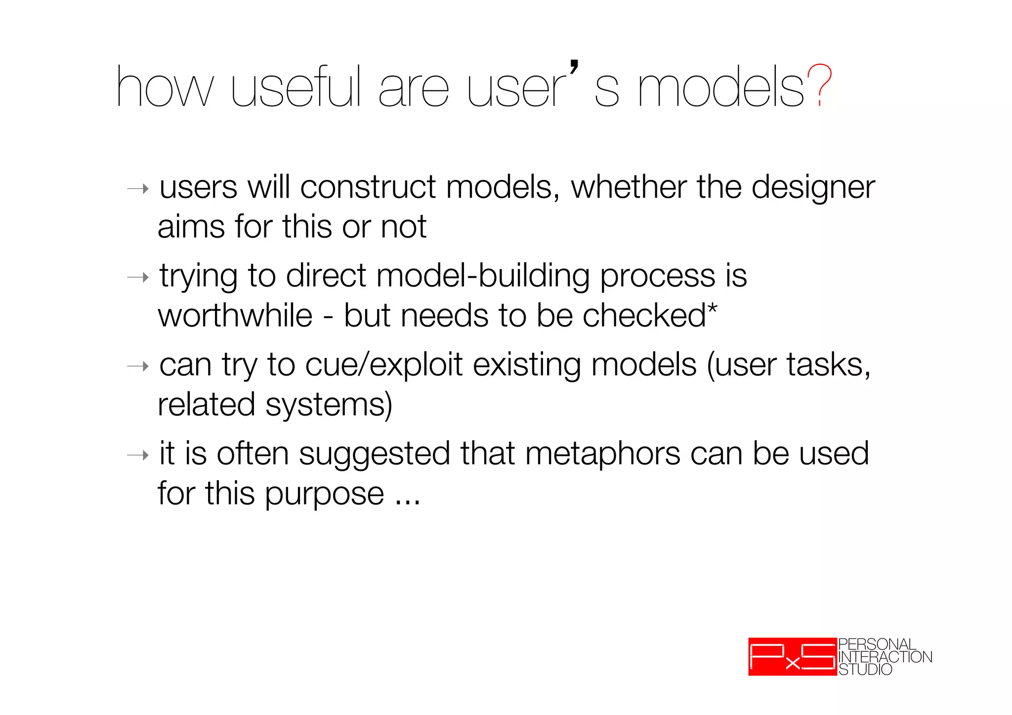how useful are user s models?
➝  users   will construct models, whether the designer
   aims for this or not
➝  trying to direct model-building process is
   worthwhile - but needs to be checked*
➝  can try to cue/exploit existing models (user tasks,
   related systems)
➝  it is often suggested that metaphors can be used
   for this purpose ...
 