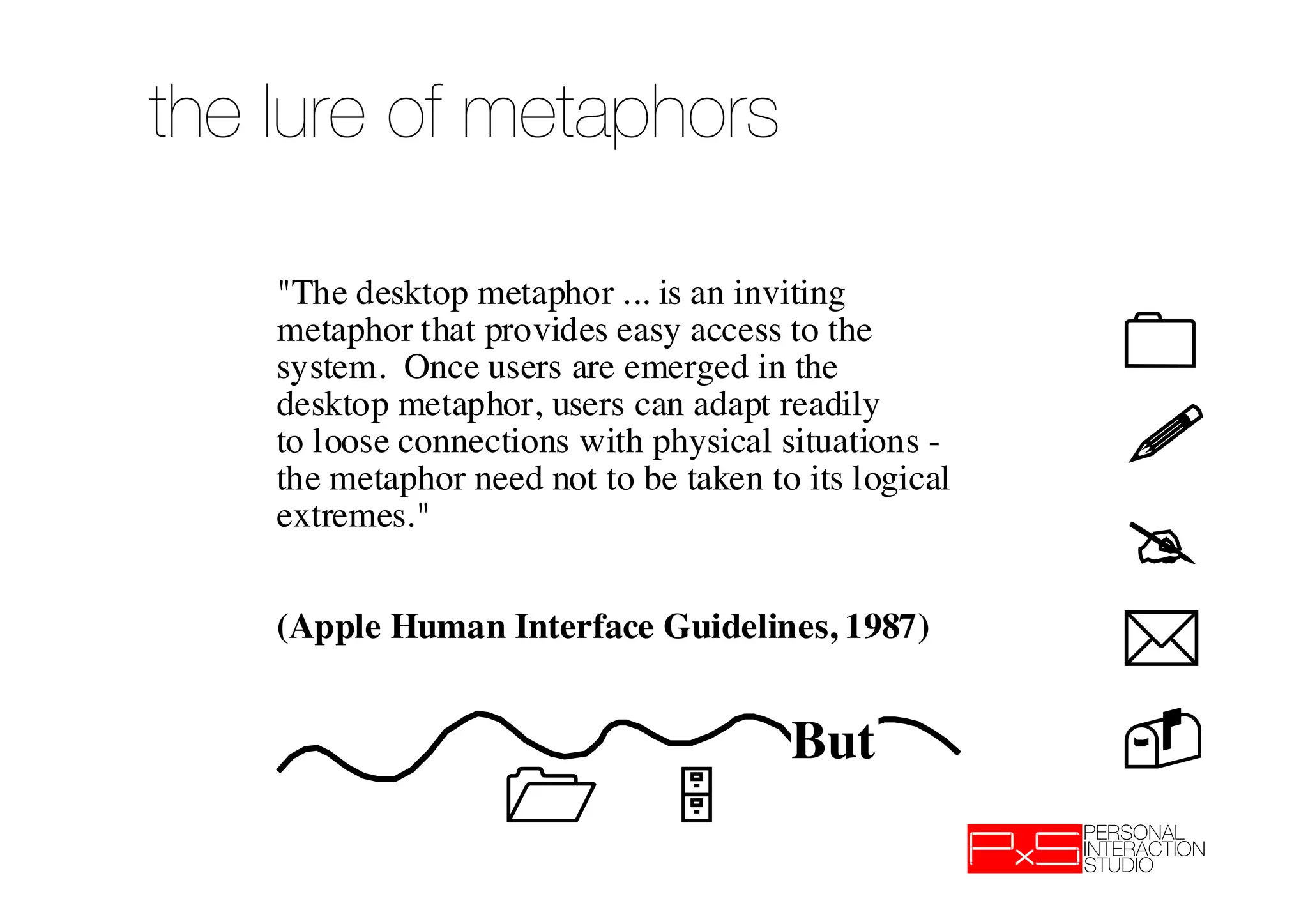 the lure of metaphors

    "The desktop metaphor ... is an inviting
    metaphor that provides easy access to the
    system. Once users are emerged in the              !
    desktop metaphor, users can adapt readily
    to loose connections with physical situations -
    the metaphor need not to be taken to its logical
                                                       !
    extremes."
                                                       !
    (Apple Human Interface Guidelines, 1987)
                                                       !
                                        But            !
                                      !
 