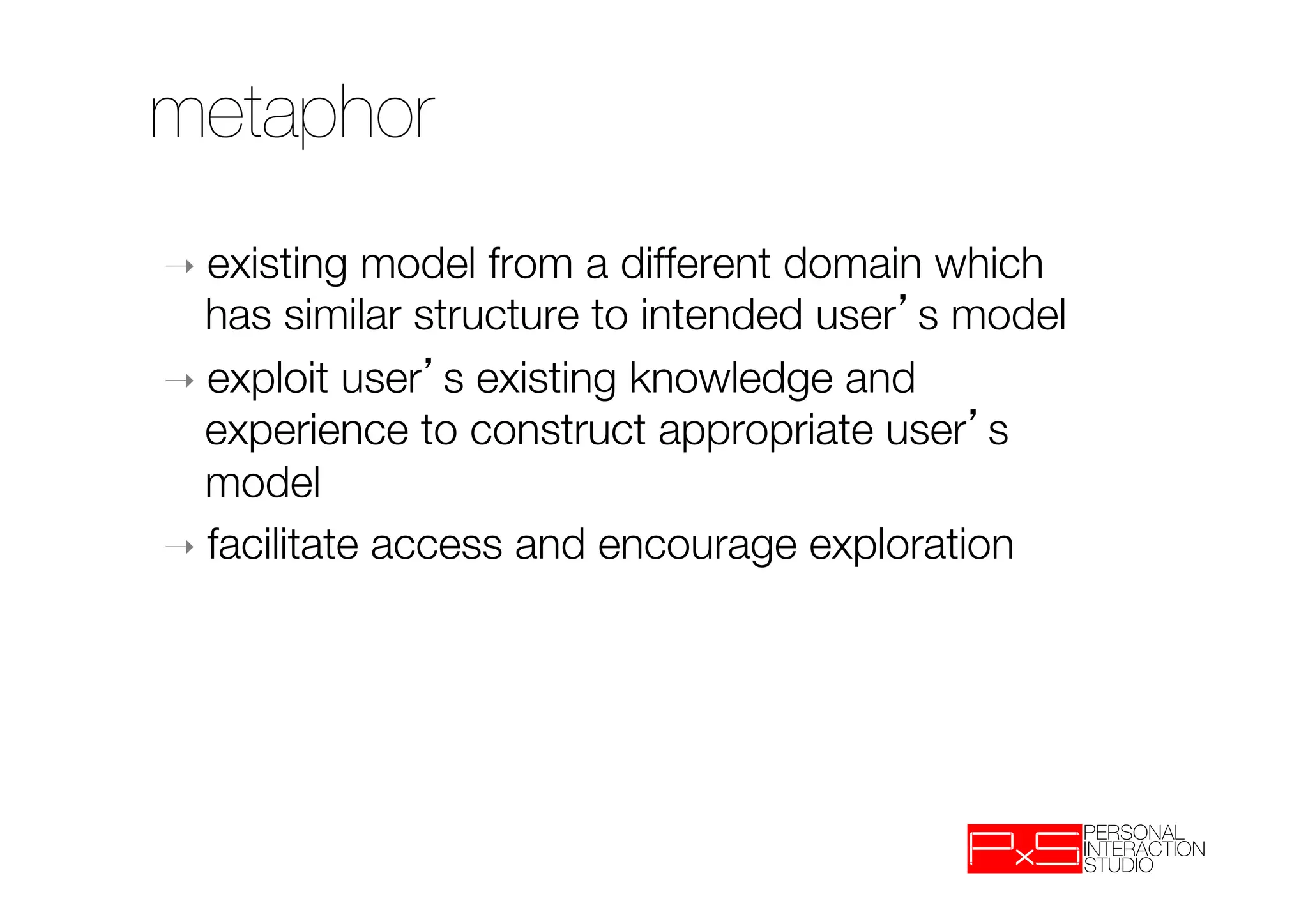 metaphor
➝  existing  model from a different domain which
   has similar structure to intended user s model 
➝  exploit user s existing knowledge and
   experience to construct appropriate user s
   model
➝  facilitate access and encourage exploration
 