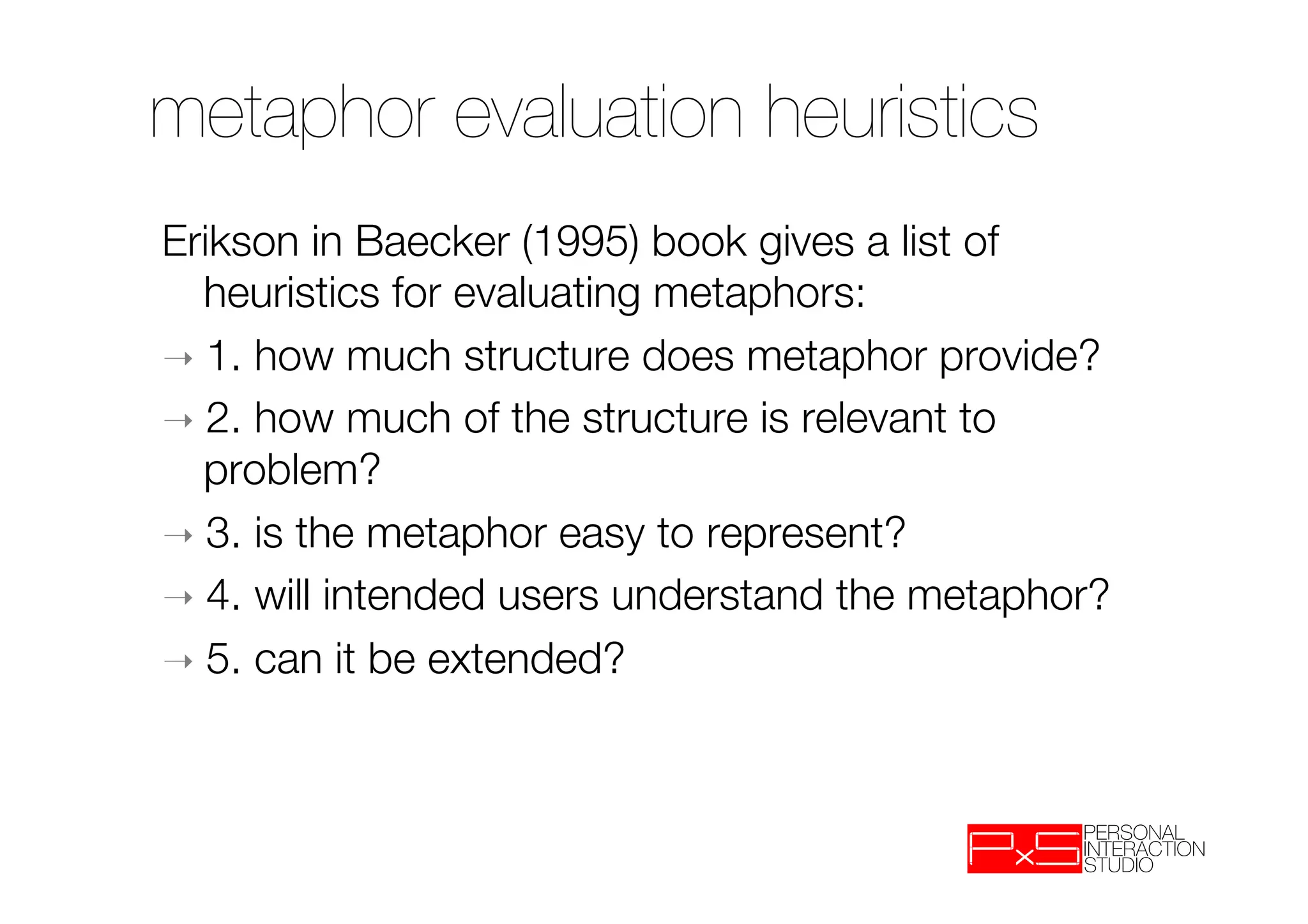 metaphor evaluation heuristics
Erikson in Baecker (1995) book gives a list of
   heuristics for evaluating metaphors:
➝  1. how much structure does metaphor provide?
➝  2. how much of the structure is relevant to
   problem?
➝  3. is the metaphor easy to represent?
➝  4. will intended users understand the metaphor?
➝  5. can it be extended?
 