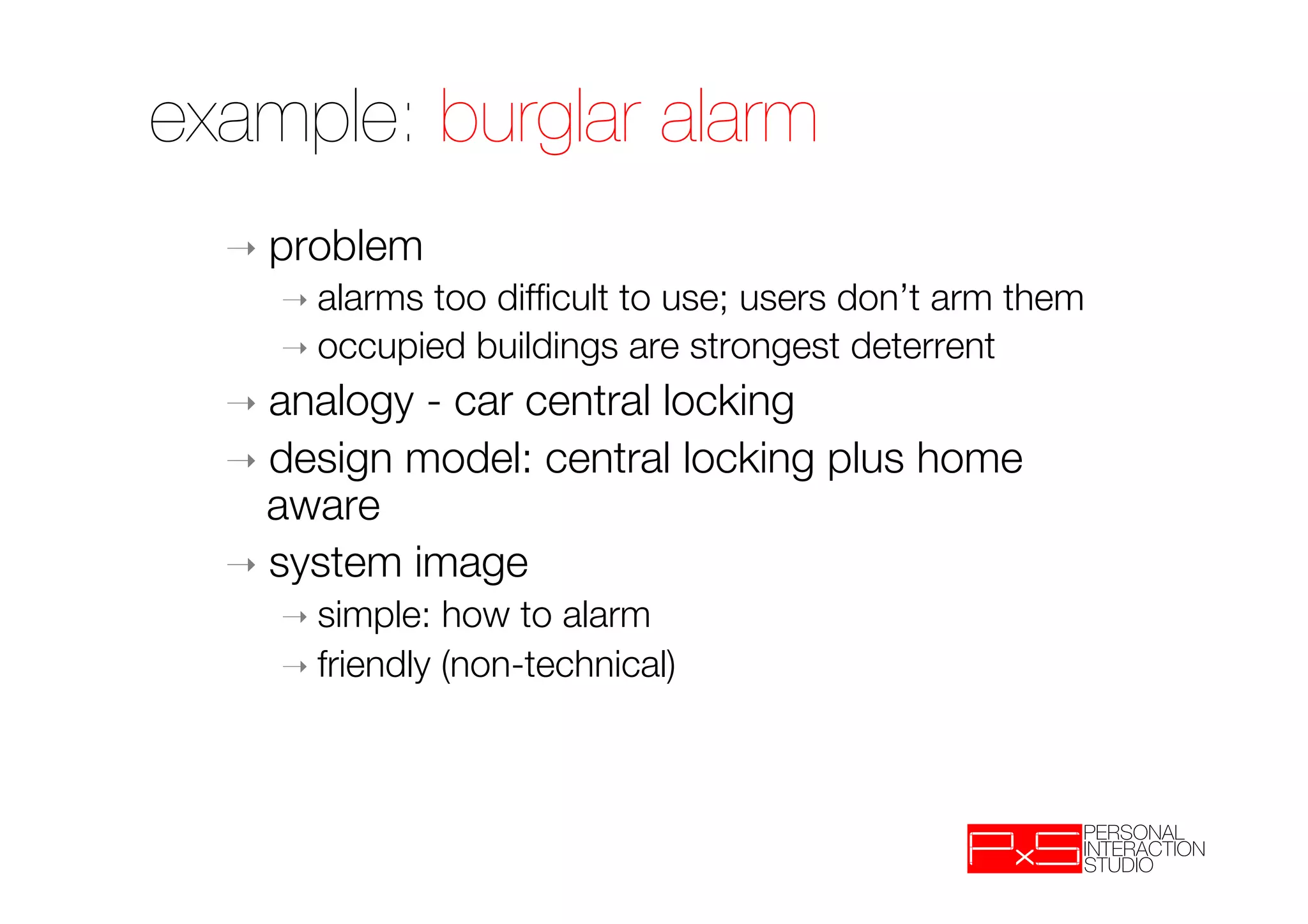example: burglar alarm
  ➝  problem
    ➝  alarmstoo difﬁcult to use; users don’t arm them
    ➝  occupied buildings are strongest deterrent

  ➝  analogy - car central locking
  ➝  design model: central locking plus home
     aware
  ➝  system image
    ➝  simple:  how to alarm
    ➝  friendly (non-technical)
 