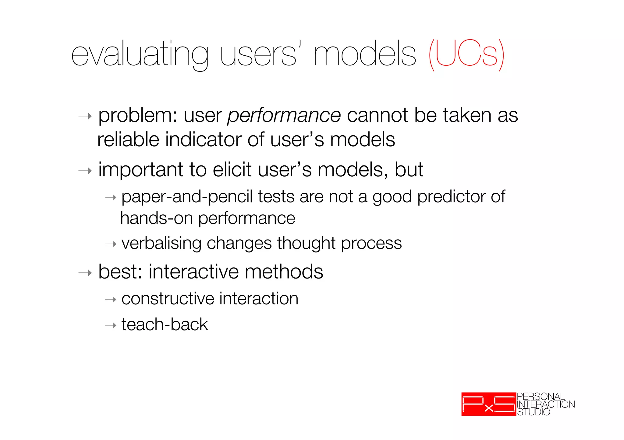 evaluating users’ models (UCs)
➝  problem:   user performance cannot be taken as
   reliable indicator of user’s models
➝  important to elicit user’s models, but
   ➝  paper-and-pencil tests are not a good predictor of
     hands-on performance
   ➝  verbalising changes thought process

➝  best:   interactive methods
   ➝  constructive   interaction
   ➝  teach-back
 
