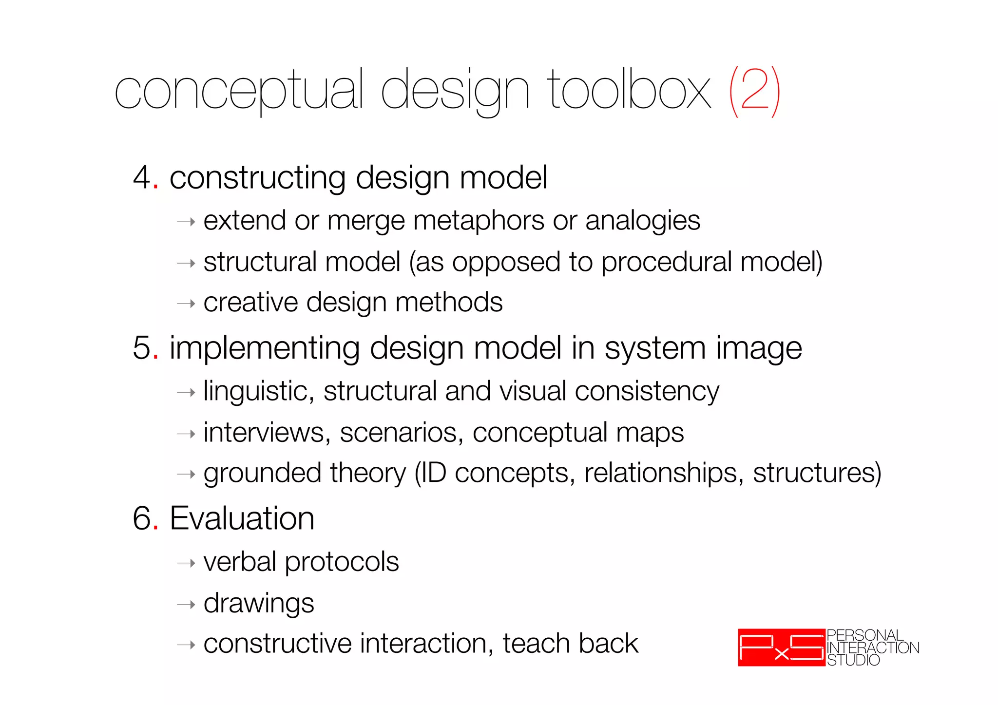 conceptual design toolbox (2)
4. constructing design model
   ➝  extend  or merge metaphors or analogies
   ➝  structural model (as opposed to procedural model)
   ➝  creative design methods

5. implementing design model in system image
   ➝  linguistic,
                structural and visual consistency
   ➝  interviews, scenarios, conceptual maps
   ➝  grounded theory (ID concepts, relationships, structures)

6. Evaluation
   ➝  verbalprotocols 
   ➝  drawings 
   ➝  constructive interaction, teach back
 