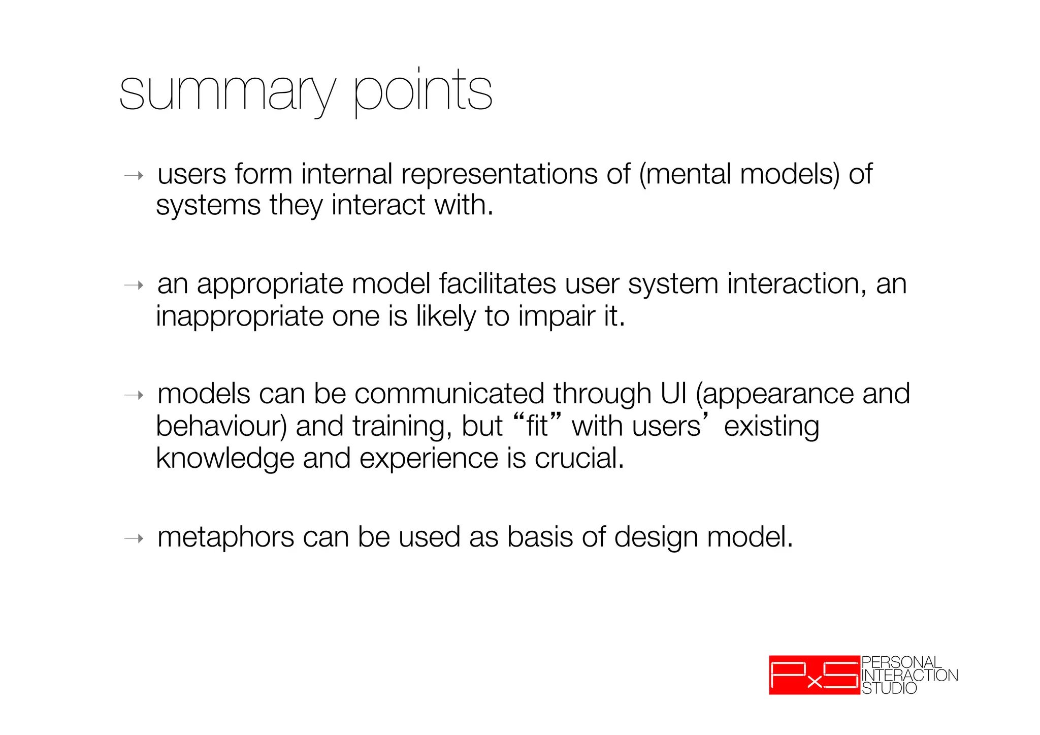 summary points
➝    users form internal representations of (mental models) of
     systems they interact with.

➝    an appropriate model facilitates user system interaction, an
     inappropriate one is likely to impair it.

➝    models can be communicated through UI (appearance and
     behaviour) and training, but ﬁt with users existing
     knowledge and experience is crucial.

➝    metaphors can be used as basis of design model.
 