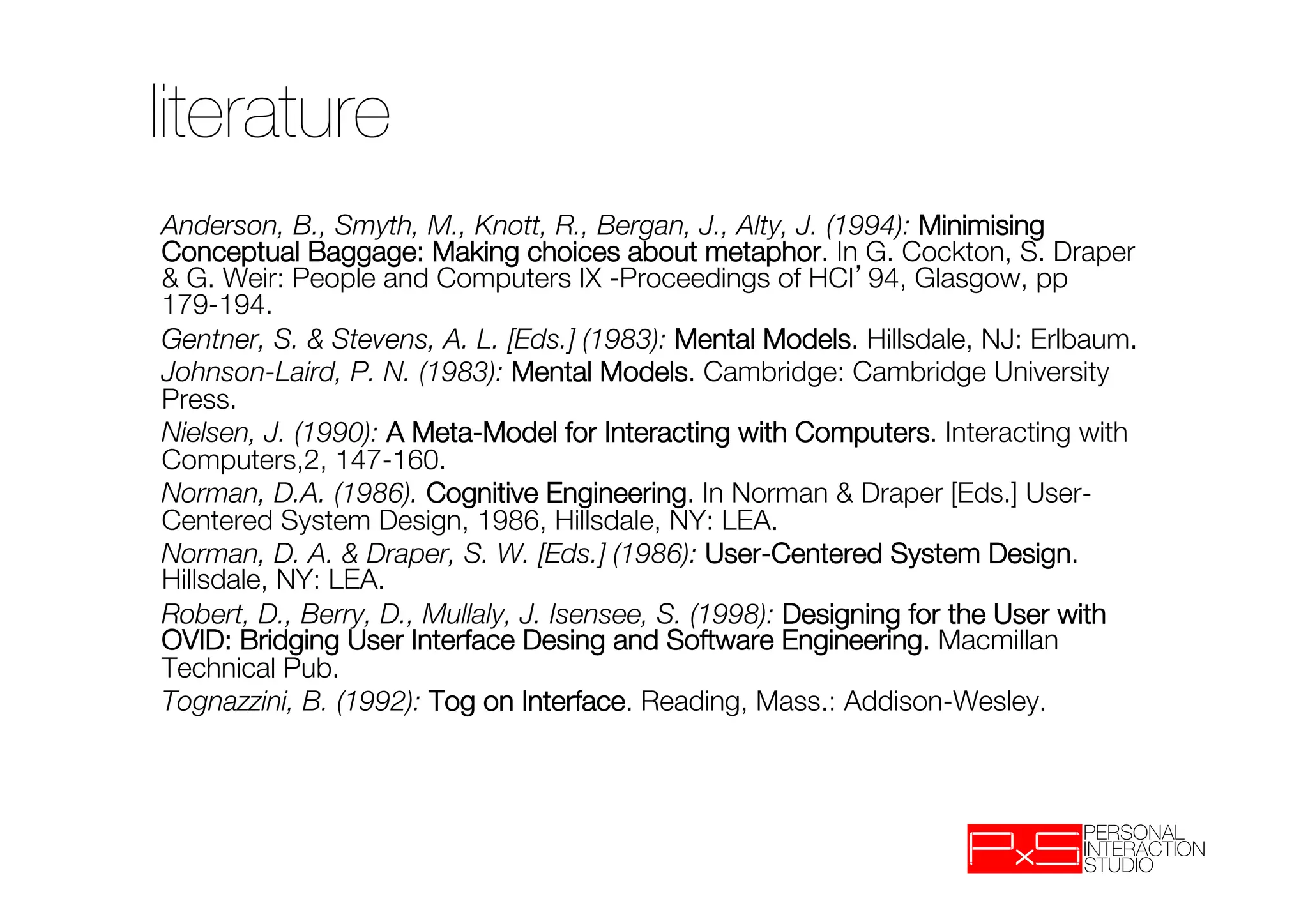 literature
Anderson, B., Smyth, M., Knott, R., Bergan, J., Alty, J. (1994): Minimising
Conceptual Baggage: Making choices about metaphor. In G. Cockton, S. Draper
& G. Weir: People and Computers IX -Proceedings of HCI 94, Glasgow, pp
179-194.
Gentner, S. & Stevens, A. L. [Eds.] (1983): Mental Models. Hillsdale, NJ: Erlbaum.
Johnson-Laird, P. N. (1983): Mental Models. Cambridge: Cambridge University
Press.
Nielsen, J. (1990): A Meta-Model for Interacting with Computers. Interacting with
Computers,2, 147-160.
Norman, D.A. (1986). Cognitive Engineering. In Norman & Draper [Eds.] User-
Centered System Design, 1986, Hillsdale, NY: LEA.
Norman, D. A. & Draper, S. W. [Eds.] (1986): User-Centered System Design.
Hillsdale, NY: LEA.
Robert, D., Berry, D., Mullaly, J. Isensee, S. (1998): Designing for the User with
OVID: Bridging User Interface Desing and Software Engineering. Macmillan
Technical Pub.
Tognazzini, B. (1992): Tog on Interface. Reading, Mass.: Addison-Wesley.
 