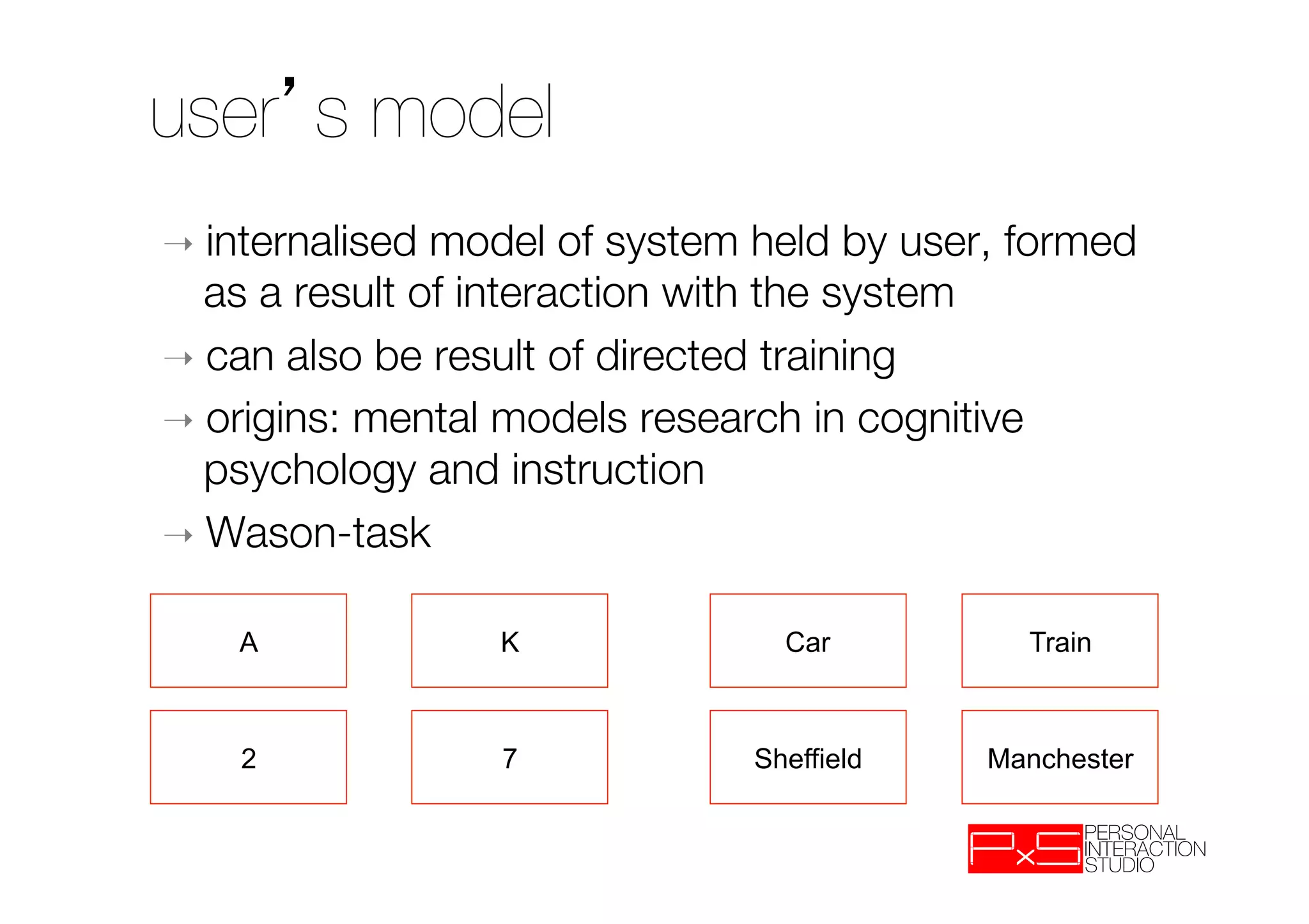 user s model
➝  internalised model of system held by user, formed
   as a result of interaction with the system 
➝  can also be result of directed training
➝  origins: mental models research in cognitive
   psychology and instruction
➝  Wason-task


    A             K              Car          Train



    2             7            Sheffield    Manchester
 