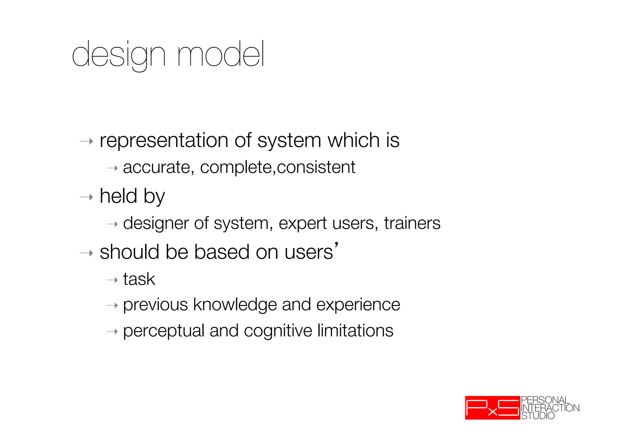 design model

➝  representation      of system which is
    ➝  accurate,   complete,consistent !
➝  held   by 
    ➝  designer   of system, expert users, trainers
➝  should      be based on users 
    ➝  task
    ➝  previousknowledge and experience
    ➝  perceptual and cognitive limitations


 