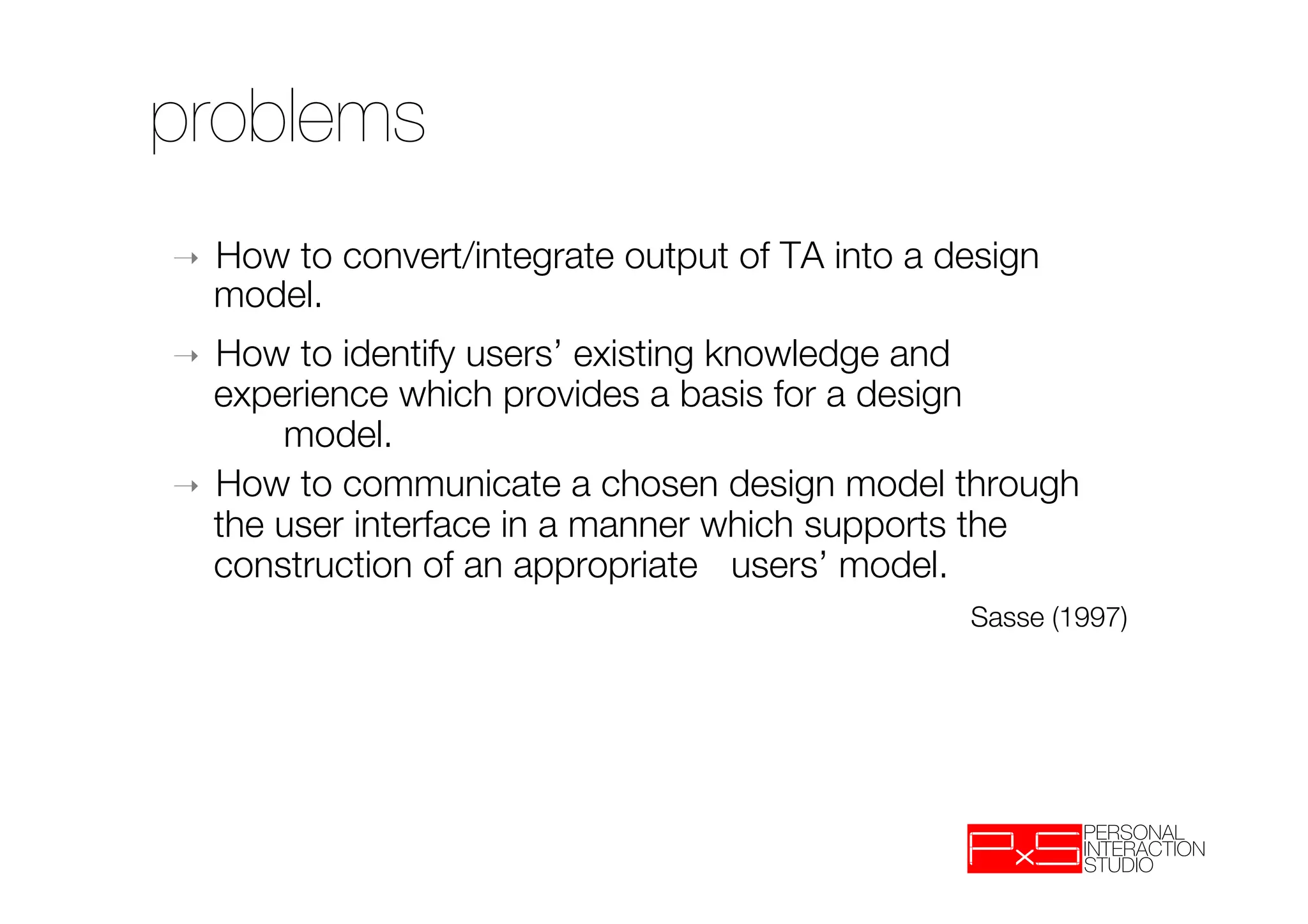 problems
➝    How to convert/integrate output of TA into a design
     model.
➝  How to identify users’ existing knowledge and
   experience which provides a basis for a design
       
model. 
➝  How to communicate a chosen design model through
   the user interface in a manner which supports the
   construction of an appropriate 
users’ model.
                                      
 
 
 

    
Sasse (1997)
 