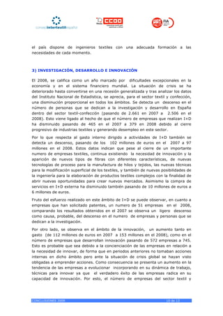 el país dispone de ingenieros textiles con una adecuada formación a las
necesidades de cada momento.



3) INVESTIGACIÓN, DESARROLLO E INNOVACIÓN

El 2008, se califica como un año marcado por dificultades excepcionales en la
economía y en el sistema financiero mundial. La situación de crisis se ha
deteriorado hasta convertirse en una recesión generalizada y tras analizar los datos
del Instituto Nacional de Estadística, se aprecia, para el sector textil y confección,
una disminución proporcional en todos los ámbitos. Se detecta un descenso en el
número de personas que se dedican a la investigación y desarrollo en España
dentro del sector textil-confección (pasando de 2.661 en 2007 a 2.506 en el
2008). Esto viene ligado al hecho de que el número de empresas que realizan I+D
ha disminuido pasando de 465 en el 2007 a 379 en 2008 debido al cierre
progresivo de industrias textiles y generando desempleo en este sector.

Por lo que respecta al gasto interno dirigido a actividades de I+D también se
detecta un descenso, pasando de los 102 millones de euros en el 2007 a 97
millones en el 2008. Estos datos indican que pese al cierre de un importante
numero de empresas textiles, continua existiendo la necesidad de innovación y la
aparición de nuevos tipos de fibras con diferentes características, de nuevas
tecnologías de proceso para la manufactura de hilos y tejidos, las nuevas técnicas
para la modificación superficial de los textiles, y también de nuevas posibilidades de
la ingeniería para la elaboración de productos textiles complejos con la finalidad de
abrir nuevas oportunidades para crear nuevos mercados. Asimismo la compra de
servicios en I+D externa ha disminuido también pasando de 10 millones de euros a
6 millones de euros.

Fruto del esfuerzo realizado en este ámbito de I+D se puede observar, en cuanto a
empresas que han solicitado patentes, un numero de 51 empresas en el 2008,
comparando los resultados obtenidos en el 2007 se observa un ligero descenso
como causa, probable, del descenso en el numero de empresas y personas que se
dedican a la investigación.

Por otro lado, se observa en el ámbito de la innovación, un aumento tanto en
gasto (de 112 millones de euros en 2007 a 153 millones en el 2008), como en el
número de empresas que desarrollan innovación pasando de 572 empresas a 745.
Esto es probable que sea debido a la concienciación de las empresas en relación a
la necesidad de innovar, de forma que en periodos anteriores no tomaban acciones
internas en dicho ámbito pero ante la situación de crisis global se hayan visto
obligadas a emprender acciones. Como consecuencia se presenta un aumento en la
tendencia de las empresas a evolucionar incorporando en su dinámica de trabajo,
técnicas para innovar ya que el verdadero éxito de las empresas radica en su
capacidad de innovación. Por esto, el número de empresas del sector textil y




CONCLUSIONES 2009                                                       10 de 13
 