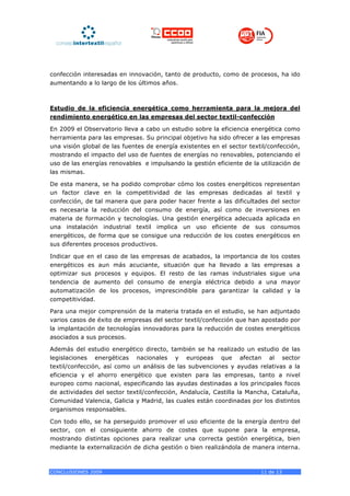 confección interesadas en innovación, tanto de producto, como de procesos, ha ido
aumentando a lo largo de los últimos años.



Estudio de la eficiencia energética como herramienta para la mejora del
rendimiento energético en las empresas del sector textil-confección

En 2009 el Observatorio lleva a cabo un estudio sobre la eficiencia energética como
herramienta para las empresas. Su principal objetivo ha sido ofrecer a las empresas
una visión global de las fuentes de energía existentes en el sector textil/confección,
mostrando el impacto del uso de fuentes de energías no renovables, potenciando el
uso de las energías renovables e impulsando la gestión eficiente de la utilización de
las mismas.

De esta manera, se ha podido comprobar cómo los costes energéticos representan
un factor clave en la competitividad de las empresas dedicadas al textil y
confección, de tal manera que para poder hacer frente a las dificultades del sector
es necesaria la reducción del consumo de energía, así como de inversiones en
materia de formación y tecnologías. Una gestión energética adecuada aplicada en
una instalación industrial textil implica un uso eficiente de sus consumos
energéticos, de forma que se consigue una reducción de los costes energéticos en
sus diferentes procesos productivos.

Indicar que en el caso de las empresas de acabados, la importancia de los costes
energéticos es aun más acuciante, situación que ha llevado a las empresas a
optimizar sus procesos y equipos. El resto de las ramas industriales sigue una
tendencia de aumento del consumo de energía eléctrica debido a una mayor
automatización de los procesos, imprescindible para garantizar la calidad y la
competitividad.

Para una mejor comprensión de la materia tratada en el estudio, se han adjuntado
varios casos de éxito de empresas del sector textil/confección que han apostado por
la implantación de tecnologías innovadoras para la reducción de costes energéticos
asociados a sus procesos.

Además del estudio energético directo, también se ha realizado un estudio de las
legislaciones energéticas nacionales y europeas que afectan al sector
textil/confección, así como un análisis de las subvenciones y ayudas relativas a la
eficiencia y el ahorro energético que existen para las empresas, tanto a nivel
europeo como nacional, especificando las ayudas destinadas a los principales focos
de actividades del sector textil/confección, Andalucía, Castilla la Mancha, Cataluña,
Comunidad Valencia, Galicia y Madrid, las cuales están coordinadas por los distintos
organismos responsables.

Con todo ello, se ha perseguido promover el uso eficiente de la energía dentro del
sector, con el consiguiente ahorro de costes que supone para la empresa,
mostrando distintas opciones para realizar una correcta gestión energética, bien
mediante la externalización de dicha gestión o bien realizándola de manera interna.



CONCLUSIONES 2009                                                       11 de 13
 