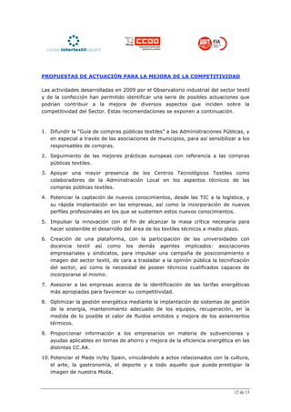 PROPUESTAS DE ACTUACIÓN PARA LA MEJORA DE LA COMPETITIVIDAD

Las actividades desarrolladas en 2009 por el Observatorio industrial del sector textil
y de la confección han permitido identificar una serie de posibles actuaciones que
podrían contribuir a la mejora de diversos aspectos que inciden sobre la
competitividad del Sector. Estas recomendaciones se exponen a continuación.



1. Difundir la “Guía de compras públicas textiles” a las Administraciones Públicas, y
   en especial a través de las asociaciones de municipios, para así sensibilizar a los
   responsables de compras.

2. Seguimiento de las mejores prácticas europeas con referencia a las compras
   públicas textiles.

3. Apoyar una mayor presencia de los Centros Tecnológicos Textiles como
   colaboradores de la Administración Local en los aspectos técnicos de las
   compras públicas textiles.

4. Potenciar la captación de nuevos conocimientos, desde las TIC a la logística, y
   su rápida implantación en las empresas, así como la incorporación de nuevos
   perfiles profesionales en los que se sustenten estos nuevos conocimientos.

5. Impulsar la innovación con el fin de alcanzar la masa crítica necesaria para
   hacer sostenible el desarrollo del área de los textiles técnicos a medio plazo.

6. Creación de una plataforma, con la participación de las universidades con
   docencia textil así como los demás agentes implicados: asociaciones
   empresariales y sindicatos, para impulsar una campaña de posicionamiento e
   imagen del sector textil, de cara a trasladar a la opinión pública la tecnificación
   del sector, así como la necesidad de poseer técnicos cualificados capaces de
   incorporarse al mismo.

7. Asesorar a las empresas acerca de la identificación de las tarifas energéticas
   más apropiadas para favorecer su competitividad.

8. Optimizar la gestión energética mediante la implantación de sistemas de gestión
   de la energía, mantenimiento adecuado de los equipos, recuperación, en la
   medida de lo posible el calor de fluidos emitidos y mejora de los asilamientos
   térmicos.

9. Proporcionar información a los empresarios en materia de subvenciones y
   ayudas aplicables en temas de ahorro y mejora de la eficiencia energética en las
   distintas CC.AA.

10. Potenciar el Made in/by Spain, vinculándolo a actos relacionados con la cultura,
    el arte, la gastronomía, el deporte y a todo aquello que pueda prestigiar la
    imagen de nuestra Moda.



                                                                               12 de 13
 