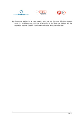 11. Concentrar esfuerzos y recursos por parte de las distintas Administraciones
    Públicas, impulsando acciones de Promoción de la Moda de España en los
    Mercados Internacionales, evitando en lo posible la actual dispersión.




                                                                         13 de 13
 