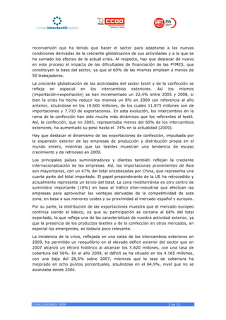 reconversión que ha tenido que hacer el sector para adaptarse a las nuevas
condiciones derivadas de la creciente globalización de sus actividades y a la que se
ha sumado los efectos de la actual crisis. Al respecto, hay que destacar de nuevo
en este proceso el impacto de las dificultades de financiación de las PYMES, que
constituyen la base del sector, ya que el 60% de las mismas emplean a menos de
50 trabajadores.

La creciente globalización de las actividades del sector textil y de la confección se
refleja en especial en los intercambios exteriores. Así los mismos
(importación+exportación) se han incrementado un 22,4% entre 2005 y 2008, si
bien la crisis ha hecho reducir los mismos un 8% en 2009 con referencia al año
anterior, situándose en los 19.600 millones, de los cuales 11.875 millones son de
importaciones y 7.710 de exportaciones. En esta evolución, los intercambios en la
rama de la confección han sido mucho más dinámicos que los referentes al textil.
Así, la confección, que en 2005, representaba menos del 60% de los intercambios
exteriores, ha aumentado su peso hasta el 74% en la actualidad (2009).

Hay que destacar el dinamismo de las exportaciones de confección, impulsada por
la expansión exterior de las empresas de producción y distribución propia en el
mundo entero, mientras que las textiles muestran una tendencia de escaso
crecimiento y de retroceso en 2009.

Los principales países suministradores y clientes también reflejan la creciente
internacionalización de las empresas. Así, las importaciones provenientes de Asia
son mayoritarias, con un 47% del total encabezadas por China, que representa una
cuarta parte del total importado. El papel preponderante de la UE ha retrocedido y
actualmente representa un tercio del total, La zona mediterránea es otro centro de
suministro importante (18%) en base al tráfico inter-industrial que efectúan las
empresas para aprovechar las ventajas derivadas de la competitividad de esta
zona, en base a sus menores costes y su proximidad al mercado español y europeo.

Por su parte, la distribución de las exportaciones muestra que el mercado europeo
continúa siendo el básico, ya que su participación es cercana al 68% del total
exportado, lo que refleja una de las características de nuestra actividad exterior, ya
que la presencia de los productos textiles y de la confección en otros mercados, en
especial los emergentes, es todavía poco relevante.

La incidencia de la crisis, reflejada en una caída de los intercambios exteriores en
2009, ha permitido un reequilibrio en el elevado déficit exterior del sector que en
2007 alcanzó un récord histórico al alcanzar los 5.820 millones, con una tasa de
cobertura del 56%. En el año 2009, el déficit se ha situado en los 4.165 millones,
con una baja del 28,5% sobre 2007, mientras que la tasa de cobertura ha
mejorado en ocho puntos porcentuales, situándose en el 64,9%, nivel que no se
alcanzaba desde 2004.




CONCLUSIONES 2009                                                       3 de 13
 