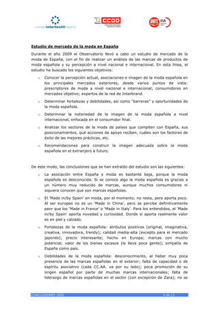 Estudio de mercado de la moda en España

Durante el año 2009 el Observatorio llevó a cabo un estudio de mercado de la
moda de España, con el fin de realizar un análisis de las marcas de productos de
moda española y su percepción a nivel nacional e internacional. En esta línea, el
estudio ha buscado los siguientes objetivos:

   o   Conocer la percepción actual, asociaciones e imagen de la moda española en
       los principales mercados exteriores, desde varios puntos de vista:
       prescriptores de moda a nivel nacional e internacional; consumidores en
       mercados objetivo; expertos de la red de Interbrand.

   o   Determinar fortalezas y debilidades, así como “barreras” y oportunidades de
       la moda española.

   o   Determinar la notoriedad de la imagen de la moda española a nivel
       internacional, enfocada en el consumidor final.

   o   Analizar los sectores de la moda de países que compiten con España, sus
       posicionamientos, qué acciones de apoyo reciben, cuáles son los factores de
       éxito de las mejores prácticas, etc.

   o   Recomendaciones para construir la imagen adecuada sobre la moda
       española en el extranjero a futuro.



De este modo, las conclusiones que se han extraído del estudio son las siguientes:

   o   La asociación entre España y moda es bastante baja, porque la moda
       española es desconocida. Si se conoce algo la moda española es gracias a
       un número muy reducido de marcas, aunque muchos consumidores ni
       siquiera conocen que son marcas españolas.

   o   El 'Made in/by Spain' en moda, por el momento, no resta, pero aporta poco.
       Al ser europeo no es un ‘Made in China’, pero se percibe definitivamente
       peor que los ‘Made in France’ o ‘Made in Italy’. Para los entendidos, el 'Made
       in/by Spain' aporta novedad y curiosidad. Donde sí aporta realmente valor
       es en piel y calzado.

   o   Fortalezas de la moda española: atributos positivos (original, imaginativa,
       creativa, innovadora, trendy); calidad media-alta (excepto para el mercado
       japonés); precio interesante; hecho en Europa; marcas con mucho
       potencial; valor de los bienes escasos (lo lleva poca gente); simpatía de
       España como país.

   o   Debilidades de la moda española: desconocimiento, al haber muy poca
       presencia de las marcas españolas en el exterior; falta de capacidad o de
       espíritu asociativo (cada CC.AA. va por su lado); poca promoción de su
       origen español por parte de muchas marcas internacionales; falta de
       liderazgo de marcas españolas en el sector (con excepción de Zara); no se



CONCLUSIONES 2009                                                      4 de 13
 