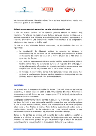 las empresas alemanas y la potencialidad de su entorno industrial son mucho más
avanzadas que en el caso español.



Guía de compras públicas textiles para la administración local

El uso de nuevos criterios en las compras públicas textiles es todavía muy
incipiente. Por ello, se ha elaborado una Guía de compras públicas textiles para la
administración local, que responde a un doble objetivo, el primero, sensibilizar y el
segundo, proporcionar una orientación e información concretas a los compradores
públicos, en este caso en el ámbito local.

En relación a los diferentes ámbitos estudiados, las conclusiones han sido las
siguientes:

   o   La introducción de cláusulas sociales se concreta en asegurar el
       cumplimiento de los derechos de los trabajadores que participan a lo largo
       de la cadena de valor y se basan en la mayor difusión de la RSC entre las
       empresas del Sector.

   o   Las cláusulas medioambientales son de uso limitado en las compras públicas
       textiles como indica la experiencia europea al respecto. Sin embargo, se
       destaca la creciente referencia a las etiquetas ecológicas para asegurar que
       los productos no son perjudiciales para la salud de los usuarios.

   o   El impulso a la innovación a través de las compras públicas está en una fase
       de inicio a nivel europeo. Aunque existen precedentes importantes, son, en
       general, de difícil aplicación a los productos textiles.




2) EMPLEO

De acuerdo con la Encuesta de Población Activa (EPA) del Instituto Nacional de
Estadística, el sector ocupó en 2009 a 133.300 personas. El empleo femenino es
preponderante en el Sector, ya que representa un 53% del total, destacando su
concentración en la confección.

Es obligado resaltar la importante perdida de actividad y de empleo (-26,4%) sobre
los datos de 2008, lo que confirma la previsión en cuanto a que no había acabado
la fase dura de reestructuración, incluso que se desconoce la distancia que puede
faltar hasta la fase final de la misma. Tanto la lenta evolución del sector, como la
indeterminada duración de la coyuntura de crisis general apunta a que
posiblemente continúe la tendencia de pérdida de actividad y empleo.

Dentro de la perdida de empleo del conjunto del sector, debemos resaltar la
relativa a la pérdida de empleo femenino, habiendo acumulado una pérdida de
presencia de casi nueve puntos, lo que actualmente deja al sector en situación
bastante paritaria en cuanto al nivel de ocupación de hombres y mujeres.



CONCLUSIONES 2009                                                      7 de 13
 