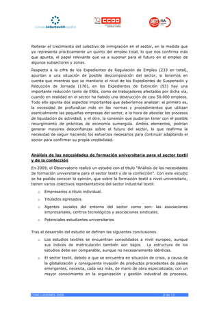 Reiterar el crecimiento del colectivo de inmigración en el sector, en la medida que
ya representa prácticamente un quinto del empleo total, lo que nos confirma más
que apunta, el papel relevante que va a suponer para el futuro en el empleo de
algunos subsectores y zonas.

Respecto a la cifra de los Expedientes de Regulación de Empleo (233 en total),
apuntan a una situación de posible descomposición del sector, si tenemos en
cuenta que mientras que se mantiene el nivel de los Expedientes de Suspensión y
Reducción de Jornada (170), en los Expedientes de Extinción (53) hay una
importante reducción tanto de EREs, como de trabajadores afectados por dicha vía,
cuando en realidad en el sector ha habido una destrucción de casi 50.000 empleos.
Todo ello apunta dos aspectos importantes que deberíamos analizar: el primero es,
la necesidad de profundizar más en las normas y procedimientos que utilizan
esencialmente las pequeñas empresas del sector, a la hora de abordar los procesos
de liquidación de actividad; y el otro, la conexión que pudieran tener con el posible
resurgimiento de prácticas de economía sumergida. Ambos elementos, podrían
generar mayores desconfianzas sobre el futuro del sector, lo que reafirma la
necesidad de seguir haciendo los esfuerzos necesarios para continuar adaptando el
sector para confirmar su propia credibilidad.



Análisis de las necesidades de formación universitaria para el sector textil
y de la confección

En 2009, el Observatorio realizó un estudio con el título “Análisis de las necesidades
de formación universitaria para el sector textil y de la confección”. Con este estudio
se ha podido conocer la opinión, que sobre la formación textil a nivel universitario,
tienen varios colectivos representativos del sector industrial textil:

   o   Empresarios a título individual.

   o   Titulados egresados.

   o   Agentes sociales del entorno del sector como son: las asociaciones
       empresariales, centros tecnológicos y asociaciones sindicales.

   o   Potenciales estudiantes universitarios


Tras el desarrollo del estudio se definen las siguientes conclusiones.

   o   Los estudios textiles se encuentran consolidados a nivel europeo, aunque
       sus índices de matriculación también son bajos. La estructura de los
       estudios debe ser comparable, aunque no necesariamente idénticas.

   o   El sector textil, debido a que se encuentra en situación de crisis, a causa de
       la globalización y consiguiente invasión de productos procedentes de países
       emergentes, necesita, cada vez más, de mano de obra especializada, con un
       mayor conocimiento en la organización y gestión industrial de procesos,




CONCLUSIONES 2009                                                        8 de 13
 