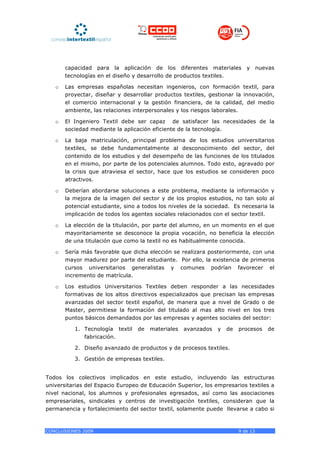 capacidad para la aplicación de los diferentes materiales            y      nuevas
       tecnologías en el diseño y desarrollo de productos textiles.

   o   Las empresas españolas necesitan ingenieros, con formación textil, para
       proyectar, diseñar y desarrollar productos textiles, gestionar la innovación,
       el comercio internacional y la gestión financiera, de la calidad, del medio
       ambiente, las relaciones interpersonales y los riesgos laborales.

   o   El Ingeniero Textil debe ser capaz de satisfacer las necesidades de la
       sociedad mediante la aplicación eficiente de la tecnología.

   o   La baja matriculación, principal problema de los estudios universitarios
       textiles, se debe fundamentalmente al desconocimiento del sector, del
       contenido de los estudios y del desempeño de las funciones de los titulados
       en el mismo, por parte de los potenciales alumnos. Todo esto, agravado por
       la crisis que atraviesa el sector, hace que los estudios se consideren poco
       atractivos.

   o   Deberían abordarse soluciones a este problema, mediante la información y
       la mejora de la imagen del sector y de los propios estudios, no tan solo al
       potencial estudiante, sino a todos los niveles de la sociedad. Es necesaria la
       implicación de todos los agentes sociales relacionados con el sector textil.

   o   La elección de la titulación, por parte del alumno, en un momento en el que
       mayoritariamente se desconoce la propia vocación, no beneficia la elección
       de una titulación que como la textil no es habitualmente conocida.

   o   Sería más favorable que dicha elección se realizara posteriormente, con una
       mayor madurez por parte del estudiante. Por ello, la existencia de primeros
       cursos universitarios generalistas y comunes podrían favorecer el
       incremento de matrícula.

   o   Los estudios Universitarios Textiles deben responder a las necesidades
       formativas de los altos directivos especializados que precisan las empresas
       avanzadas del sector textil español, de manera que a nivel de Grado o de
       Master, permitiese la formación del titulado al mas alto nivel en los tres
       puntos básicos demandados por las empresas y agentes sociales del sector:

          1. Tecnología textil    de   materiales   avanzados   y   de   procesos     de
             fabricación.

          2. Diseño avanzado de productos y de procesos textiles.

          3. Gestión de empresas textiles.


Todos los colectivos implicados en este estudio, incluyendo las estructuras
universitarias del Espacio Europeo de Educación Superior, los empresarios textiles a
nivel nacional, los alumnos y profesionales egresados, así como las asociaciones
empresariales, sindicales y centros de investigación textiles, consideran que la
permanencia y fortalecimiento del sector textil, solamente puede llevarse a cabo si



CONCLUSIONES 2009                                                        9 de 13
 
