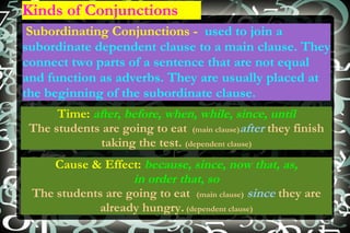 Kinds of Conjunctions Subordinating Conjunctions -  used to join a subordinate dependent clause to a main clause. They connect two parts of a sentence that are not equal and function as adverbs. They are usually placed at the beginning of the subordinate clause. Time:   after, before, when, while, since, until The students are going to eat  (main clause) after  they finish taking the test.  (dependent clause) Cause & Effect:   because, since, now that, as, in order that, so The students are going to eat  (main clause)   since  they are already hungry.   (dependent clause) 