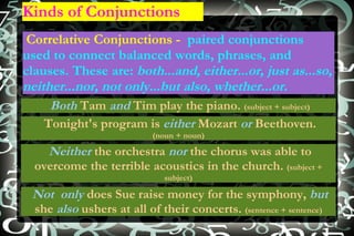 Kinds of Conjunctions Correlative Conjunctions -  paired conjunctions used to connect balanced words, phrases, and clauses. These are:  both...and, either ... or, just as ... so, neither ... nor, not only ...b ut also, whether ... or. Both  Tam  and  Tim play the piano.  (subject + subject) Tonight's program is  either  Mozart  or  Beethoven.  (noun + noun) Not  only  does Sue raise money for the symphony,  but  she  also  ushers at all of their concerts.  (sentence +  sentence ) Neither  the orchestra  nor  the chorus was able to overcome the terrible acoustics in the church.  (subject + subject) 