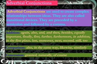 Adverbial Conjunctions Adverbial Conjunctions  are used to create complex relationships between ideas. They are also called transitional devices. They are preceded by a semicolon and followed by a comma. Addition:   again, also, and, and then, besides, equally important, finally, first, further, furthermore, in addition, in the first place, last, moreover, next, second, still, too Comparison:  also, in the same way, likewise, similarly Concession:   granted, naturally, of course 