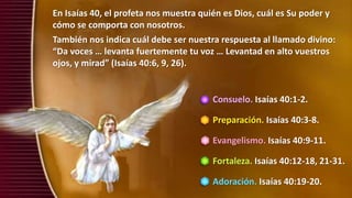 Consuelo. Isaías 40:1-2.
Preparación. Isaías 40:3-8.
Evangelismo. Isaías 40:9-11.
Fortaleza. Isaías 40:12-18, 21-31.
Adoración. Isaías 40:19-20.
En Isaías 40, el profeta nos muestra quién es Dios, cuál es Su poder y
cómo se comporta con nosotros.
También nos indica cuál debe ser nuestra respuesta al llamado divino:
“Da voces … levanta fuertemente tu voz … Levantad en alto vuestros
ojos, y mirad” (Isaías 40:6, 9, 26).
 