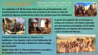 “Consolaos, consolaos, pueblo mío,
dice vuestro Dios” (Isaías 40:1)
Los capítulos 1 al 39 de Isaías tiene que ver, principalmente, con
acontecimientos relacionados con la historia de Israel en vida del
profeta (y algunas predicciones sobre las naciones que les rodeaban).
Ezequías había mostrado su riqueza a los
babilonios. Esa riqueza, junto a los habitantes de
Jerusalén, sería llevada a Babilonia como castigo
por el pecado.
Según Isaías 40:1-2, Dios perdonará a su pueblo y
lo consolará de todos sus sufrimientos.
A partir del capítulo 40, el mensaje se
enfoca en el futuro. Un futuro marcado
por dos eventos principales: (1) El exilio
babilónico y el regreso del remanente;
y (2) la venida del Mesías.
 