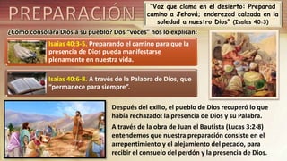 “Voz que clama en el desierto: Preparad
camino a Jehová; enderezad calzada en la
soledad a nuestro Dios” (Isaías 40:3)
¿Cómo consolará Dios a su pueblo? Dos “voces” nos lo explican:
Isaías 40:3-5. Preparando el camino para que la
presencia de Dios pueda manifestarse
plenamente en nuestra vida.
Isaías 40:6-8. A través de la Palabra de Dios, que
“permanece para siempre”.
Después del exilio, el pueblo de Dios recuperó lo que
había rechazado: la presencia de Dios y su Palabra.
A través de la obra de Juan el Bautista (Lucas 3:2-8)
entendemos que nuestra preparación consiste en el
arrepentimiento y el alejamiento del pecado, para
recibir el consuelo del perdón y la presencia de Dios.
 