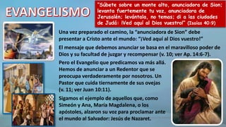 “Súbete sobre un monte alto, anunciadora de Sion;
levanta fuertemente tu voz, anunciadora de
Jerusalén; levántala, no temas; di a las ciudades
de Judá: ¡Ved aquí al Dios vuestro!” (Isaías 40:9)
Una vez preparado el camino, la “anunciadora de Sion” debe
presentar a Cristo ante el mundo: “¡Ved aquí al Dios vuestro!”
El mensaje que debemos anunciar se basa en el maravilloso poder de
Dios y su facultad de juzgar y recompensar (v. 10; ver Ap. 14:6-7).
Pero el Evangelio que predicamos va más allá.
Hemos de anunciar a un Redentor que se
preocupa verdaderamente por nosotros. Un
Pastor que cuida tiernamente de sus ovejas
(v. 11; ver Juan 10:11).
Sigamos el ejemplo de aquellos que, como
Simeón y Ana, María Magdalena, o los
apóstoles, alzaron su voz para proclamar ante
el mundo al Salvador: Jesús de Nazaret.
 
