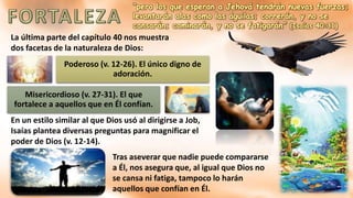 “pero los que esperan a Jehová tendrán nuevas fuerzas;
levantarán alas como las águilas; correrán, y no se
cansarán; caminarán, y no se fatigarán” (Isaías 40:31)
La última parte del capítulo 40 nos muestra
dos facetas de la naturaleza de Dios:
Poderoso (v. 12-26). El único digno de
adoración.
Misericordioso (v. 27-31). El que
fortalece a aquellos que en Él confían.
En un estilo similar al que Dios usó al dirigirse a Job,
Isaías plantea diversas preguntas para magnificar el
poder de Dios (v. 12-14).
Tras aseverar que nadie puede compararse
a Él, nos asegura que, al igual que Dios no
se cansa ni fatiga, tampoco lo harán
aquellos que confían en Él.
 