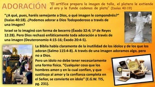 “El artífice prepara la imagen de talla, el platero le extiende
el oro y le funde cadenas de plata” (Isaías 40:19)
“¿A qué, pues, haréis semejante a Dios, o qué imagen le compondréis?”
(Isaías 40:18). ¿Podemos adorar a Dios Todopoderoso a través de
una imagen?
Israel se lo imaginó con forma de becerro (Éxodo 32:4; 1ª de Reyes
12:28). Pero Dios rechazó enfáticamente toda adoración a través de
una imagen (Deuteronomio 4:15-16; Éxodo 20:4-5).
La Biblia habla claramente de la inutilidad de los ídolos y de los que los
adoran (Salmo 115:4-8). A través de una imagen adoramos algo, pero
no a Dios.
Pero un ídolo no debe tener necesariamente
una forma física. “Cualquier cosa que los
hombres amen y en la cual confíen, y que
sustituya al amor y la confianza completa en
el Señor, se convierte en ídolo” (E.G.W. TI5,
pg. 231).
 