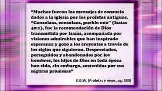“Muchos fueron los mensajes de consuelo
dados a la iglesia por los profetas antiguos.
“Consolaos, consolaos, pueblo mío” (Isaías
40:1), fue la recomendación de Dios
transmitida por Isaías, acompañada por
visiones admirables que han inspirado
esperanza y gozo a los creyentes a través de
los siglos que siguieron. Despreciados,
perseguidos y abandonados por los
hombres, los hijos de Dios en toda época
han sido, sin embargo, sostenidos por sus
seguras promesas”
E.G.W. (Profetas y reyes, pg. 533)
 