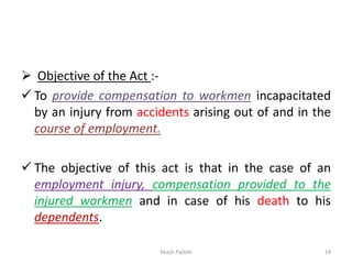 ➢ Objective of the Act :-
✓ To provide compensation to workmen incapacitated
by an injury from accidents arising out of and in the
course of employment.
✓ The objective of this act is that in the case of an
employment injury, compensation provided to the
injured workmen and in case of his death to his
dependents.
Akash Padole 19
 