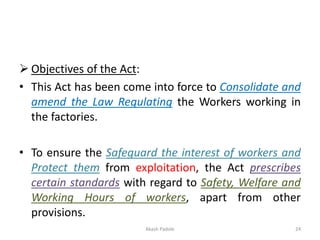 ➢ Objectives of the Act:
• This Act has been come into force to Consolidate and
amend the Law Regulating the Workers working in
the factories.
• To ensure the Safeguard the interest of workers and
Protect them from exploitation, the Act prescribes
certain standards with regard to Safety, Welfare and
Working Hours of workers, apart from other
provisions.
Akash Padole 24
 