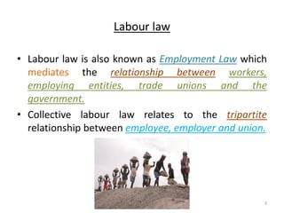 Labour law
• Labour law is also known as Employment Law which
mediates the relationship between workers,
employing entities, trade unions and the
government.
• Collective labour law relates to the tripartite
relationship between employee, employer and union.
Akash Padole 3
 