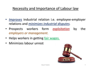 Necessity and Importance of Labour law
• Improves industrial relation i.e. employee-employer
relations and minimizes industrial disputes.
• Prospects workers form exploitation by the
employers or management.
• Helps workers in getting fair wages.
• Minimizes labour unrest
Akash Padole 7
 