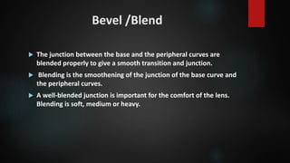 Bevel /Blend
 The junction between the base and the peripheral curves are
blended properly to give a smooth transition and junction.
 Blending is the smoothening of the junction of the base curve and
the peripheral curves.
 A well-blended junction is important for the comfort of the lens.
Blending is soft, medium or heavy.
 
