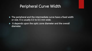 Peripheral Curve Width
 The peripheral and the intermediate curve have a fixed width
or size. It is usually 0.3 to 0.5 mm wide.
 It depends upon the optic zone diameter and the overall
diameter.
 