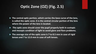 Optic Zone (OZ) (Fig. 2.5)
 The central optic portion, which carries the base curve of the lens,
is called the optic zone. It is the central circular portion of the lens
where the power of the lens is located.
 The optic zone should cover the pupil properly both in scotopic
and mezopic condition of light to avoid glare and flare problems.
 The average size of the optic zone is 7 to 8.5 mm in case of rigid
lenses and 7 to 12.0 mm in case of soft lenses.
 