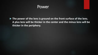 Power
 The power of the lens is ground on the front surface of the lens.
A plus lens will be thicker in the center and the minus lens will be
thicker in the periphery.
 