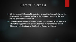 Central Thickness
 It is the center thickness of the contact lens or the distance between the
anterior and the posterior surface of the geometric center of the lens
usually specified in millimeters.
 Center thickness has its impact on fitting. The thickness of the lens also
affects the oxygen transmissibility. Each lens material has its critical
thickness, reducing beyond that leads to flexure problems.
 
