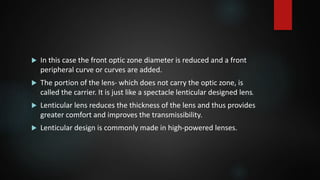  In this case the front optic zone diameter is reduced and a front
peripheral curve or curves are added.
 The portion of the lens- which does not carry the optic zone, is
called the carrier. It is just like a spectacle lenticular designed lens.
 Lenticular lens reduces the thickness of the lens and thus provides
greater comfort and improves the transmissibility.
 Lenticular design is commonly made in high-powered lenses.
 