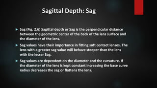 Sagittal Depth: Sag
 Sag (Fig. 2.6) Sagittal depth or Sag is the perpendicular distance
between the geometric center of the back of the lens surface and
the diameter of the lens.
 Sag values have their importance in fitting soft contact lenses. The
lens with a greater sag value will behave steeper than the lens
with the lesser Sag.
 Sag values are dependent on the diameter and the curvature. If
the diameter of the lens is kept constant increasing the base curve
radius decreases the sag or flattens the lens.
 