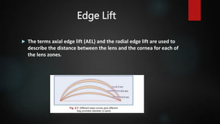 Edge Lift
 The terms axial edge lift (AEL) and the radial edge lift are used to
describe the distance between the lens and the cornea for each of
the lens zones.
 