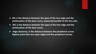  AEL is the distance between the apex of the lens edge and the
continuation of the base curve, measured parallel to the lens axis.
 REL is the distance between the apex of the lens edge and the
continuation of the base curve.
 Edge clearance, is the distance between the peripheral curves
highest point (the lens apex edge) and the peripheral cornea
 