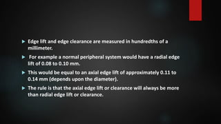  Edge lift and edge clearance are measured in hundredths of a
millimeter.
 For example a normal peripheral system would have a radial edge
lift of 0.08 to 0.10 mm.
 This would be equal to an axial edge lift of approximately 0.11 to
0.14 mm (depends upon the diameter).
 The rule is that the axial edge lift or clearance will always be more
than radial edge lift or clearance.
 